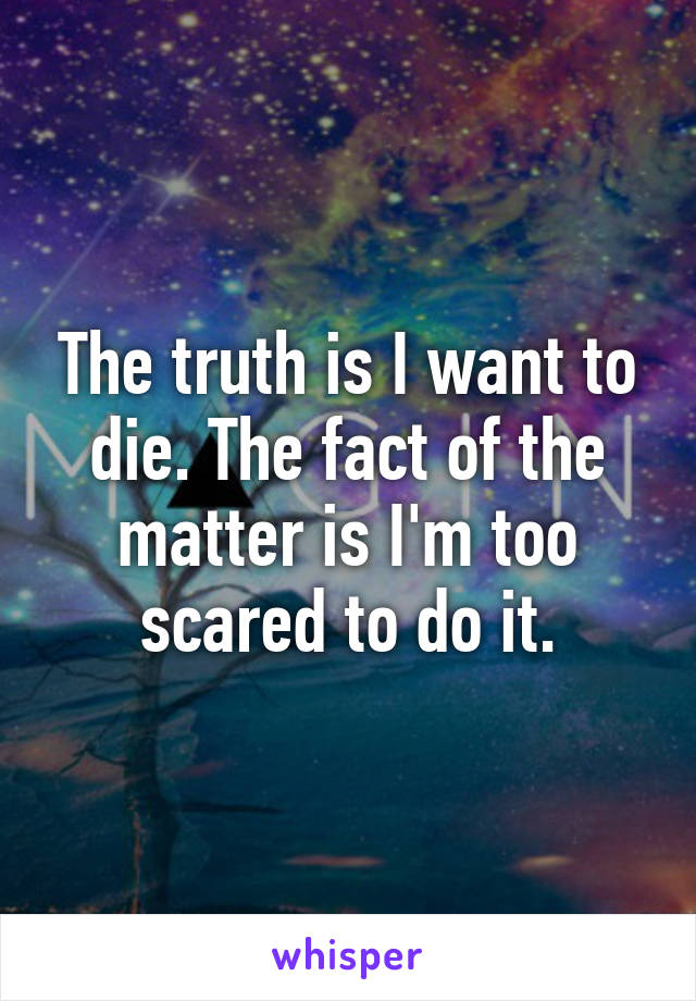 The truth is I want to die. The fact of the matter is I'm too scared to do it.