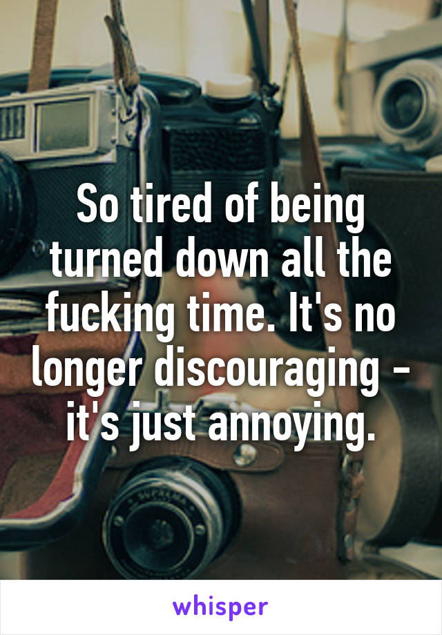 So tired of being turned down all the fucking time. It's no longer discouraging - it's just annoying.