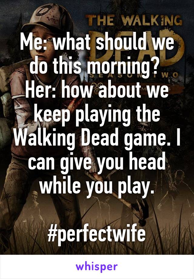 Me: what should we do this morning? 
Her: how about we keep playing the Walking Dead game. I can give you head while you play.

#perfectwife