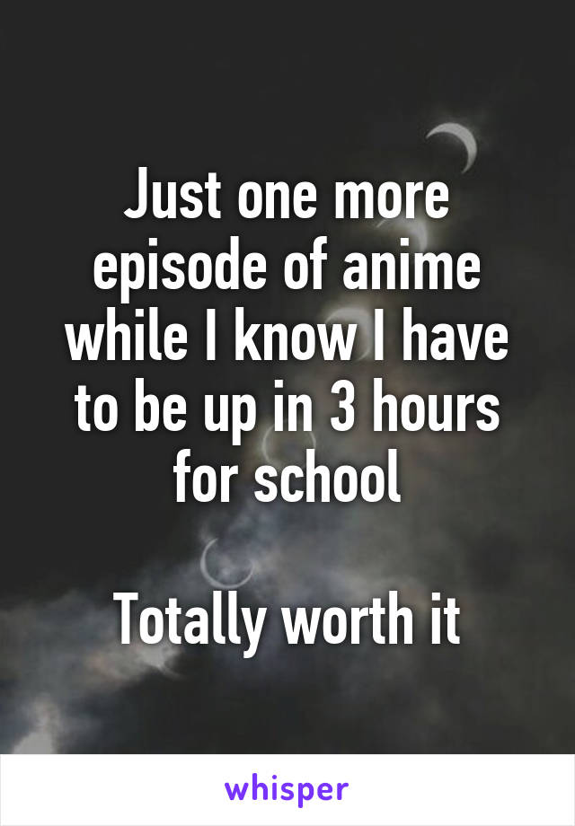 Just one more episode of anime while I know I have to be up in 3 hours for school

Totally worth it