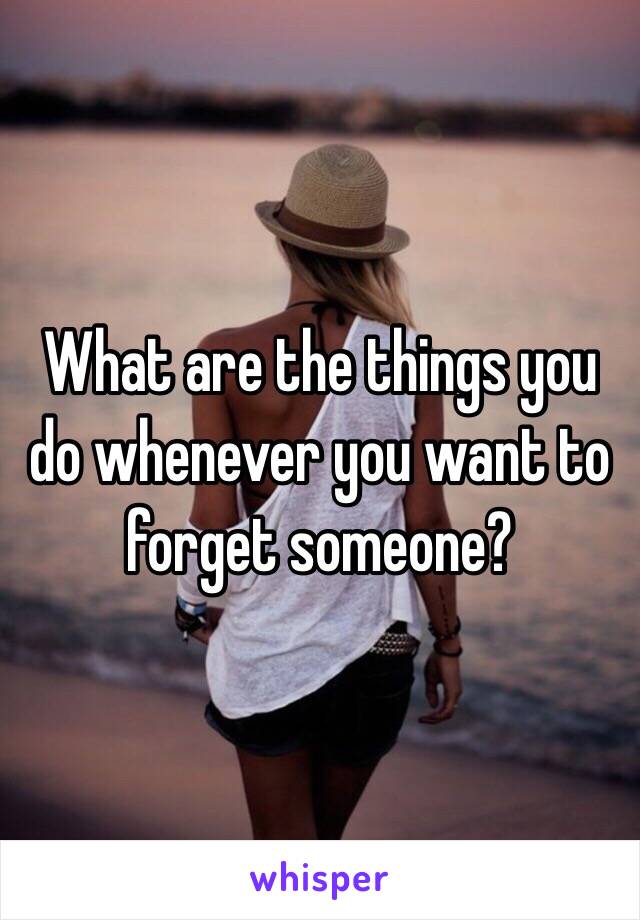 What are the things you do whenever you want to forget someone?