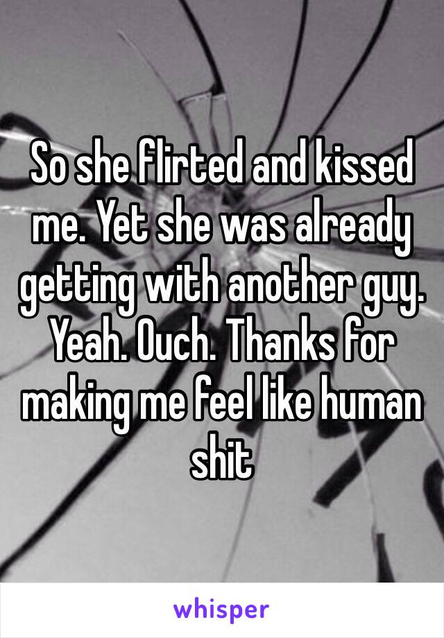 So she flirted and kissed me. Yet she was already getting with another guy. Yeah. Ouch. Thanks for making me feel like human shit