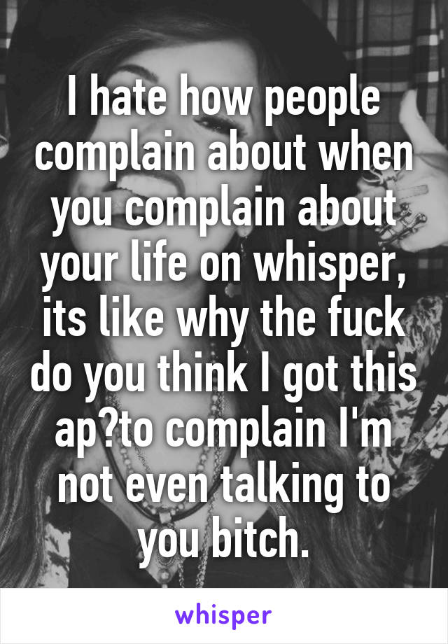 I hate how people complain about when you complain about your life on whisper, its like why the fuck do you think I got this ap?to complain I'm not even talking to you bitch.