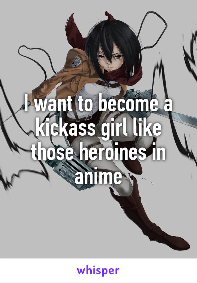 I want to become a kickass girl like those heroines in anime