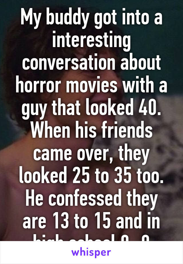 My buddy got into a interesting conversation about horror movies with a guy that looked 40. When his friends came over, they looked 25 to 35 too. He confessed they are 13 to 15 and in high school 0_0