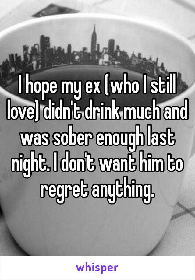 I hope my ex (who I still love) didn't drink much and was sober enough last night. I don't want him to regret anything. 