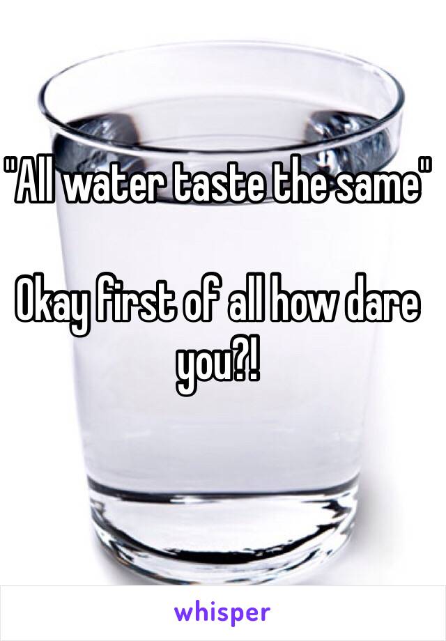 "All water taste the same" 

Okay first of all how dare you?!