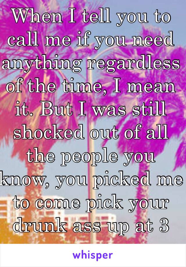 When I tell you to call me if you need anything regardless of the time, I mean it. But I was still shocked out of all the people you know, you picked me to come pick your drunk ass up at 3 am. 