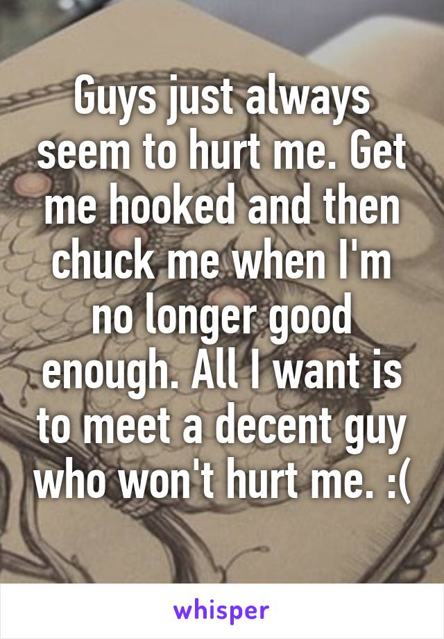 Guys just always seem to hurt me. Get me hooked and then chuck me when I'm no longer good enough. All I want is to meet a decent guy who won't hurt me. :( 