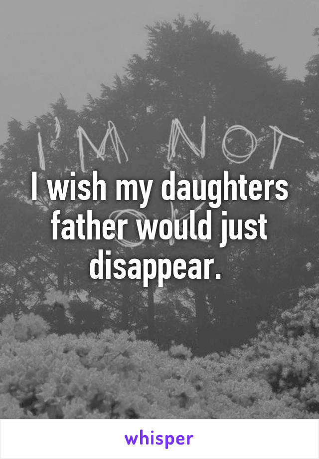 I wish my daughters father would just disappear. 