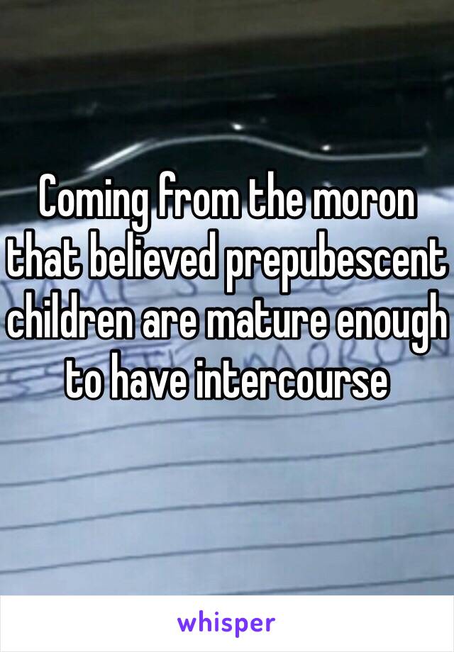 Coming from the moron that believed prepubescent children are mature enough to have intercourse