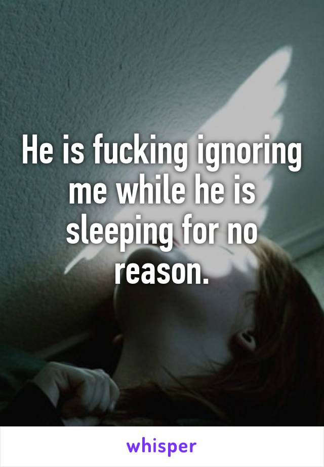 He is fucking ignoring me while he is sleeping for no reason.
