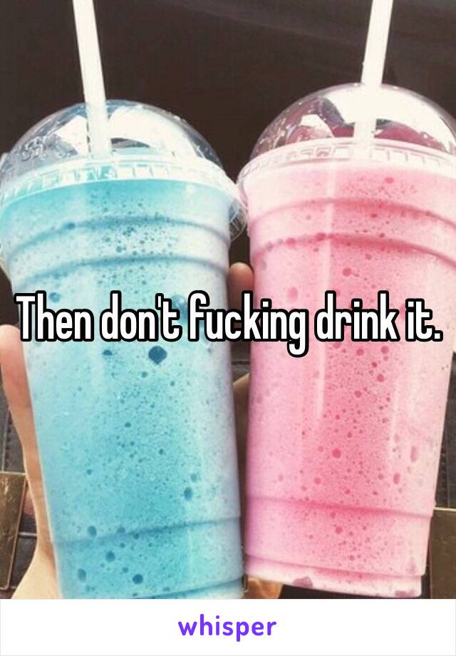 Then don't fucking drink it. 