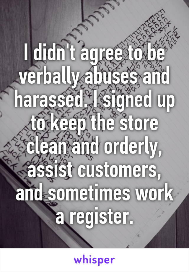 I didn't agree to be verbally abuses and harassed. I signed up to keep the store clean and orderly, assist customers, and sometimes work a register.