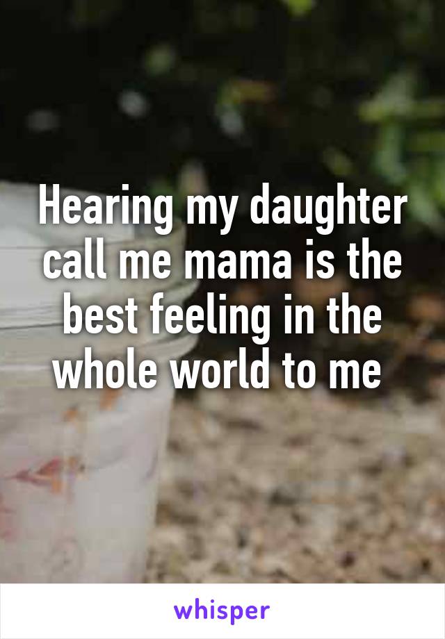 Hearing my daughter call me mama is the best feeling in the whole world to me 
