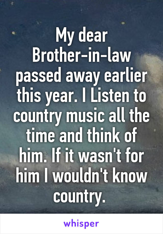 My dear Brother-in-law passed away earlier this year. I Listen to country music all the time and think of him. If it wasn't for him I wouldn't know country. 