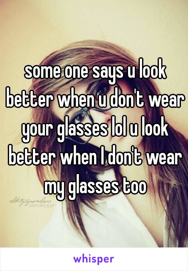  some one says u look better when u don't wear your glasses lol u look better when I don't wear my glasses too