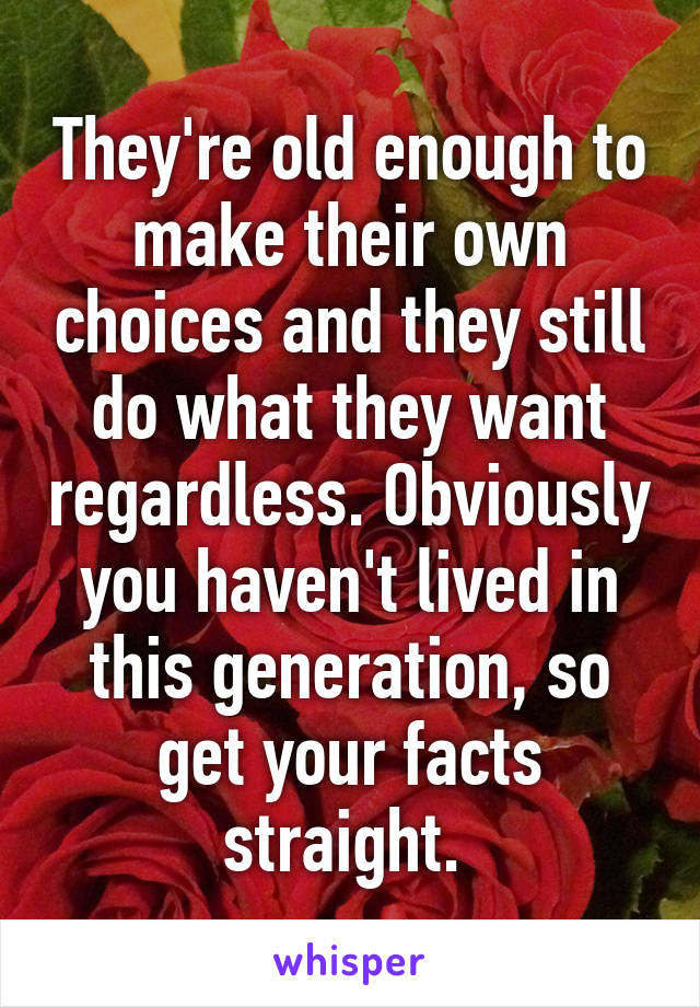 They're old enough to make their own choices and they still do what they want regardless. Obviously you haven't lived in this generation, so get your facts straight. 