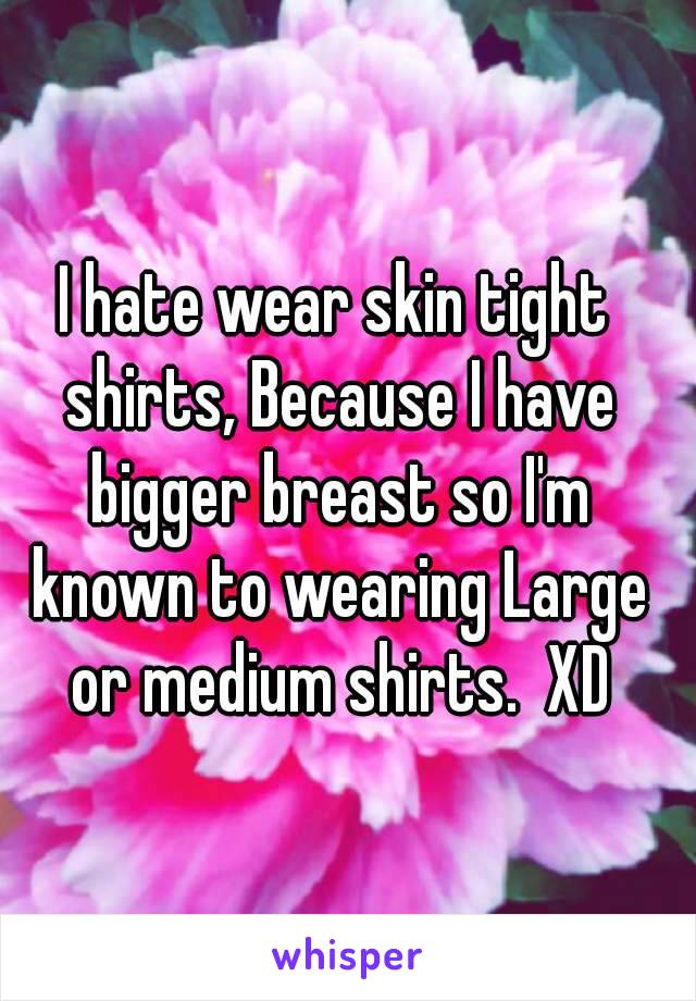 I hate wear skin tight shirts, Because I have bigger breast so I'm known to wearing Large or medium shirts.  XD