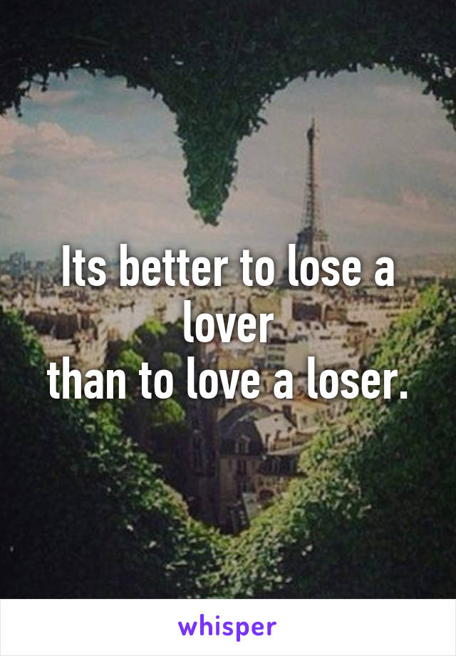 Its better to lose a lover
than to love a loser.