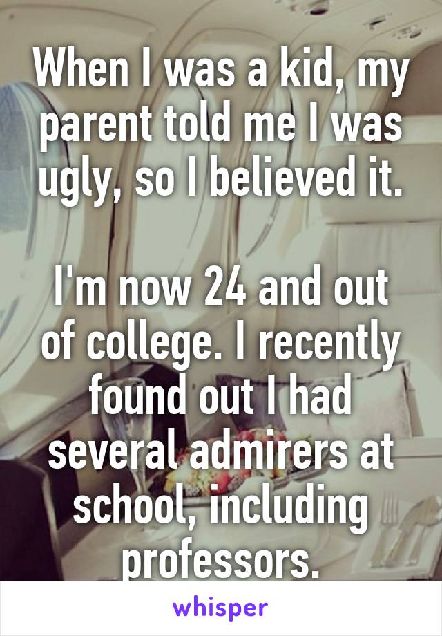 When I was a kid, my parent told me I was ugly, so I believed it.

I'm now 24 and out of college. I recently found out I had several admirers at school, including professors.