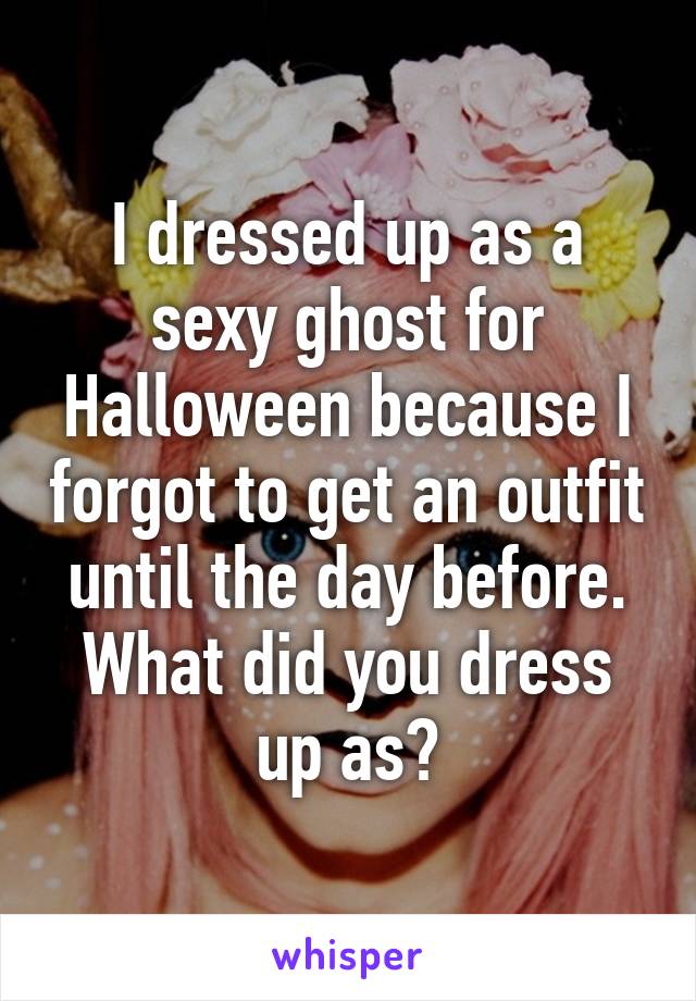 I dressed up as a sexy ghost for Halloween because I forgot to get an outfit until the day before.
What did you dress up as?