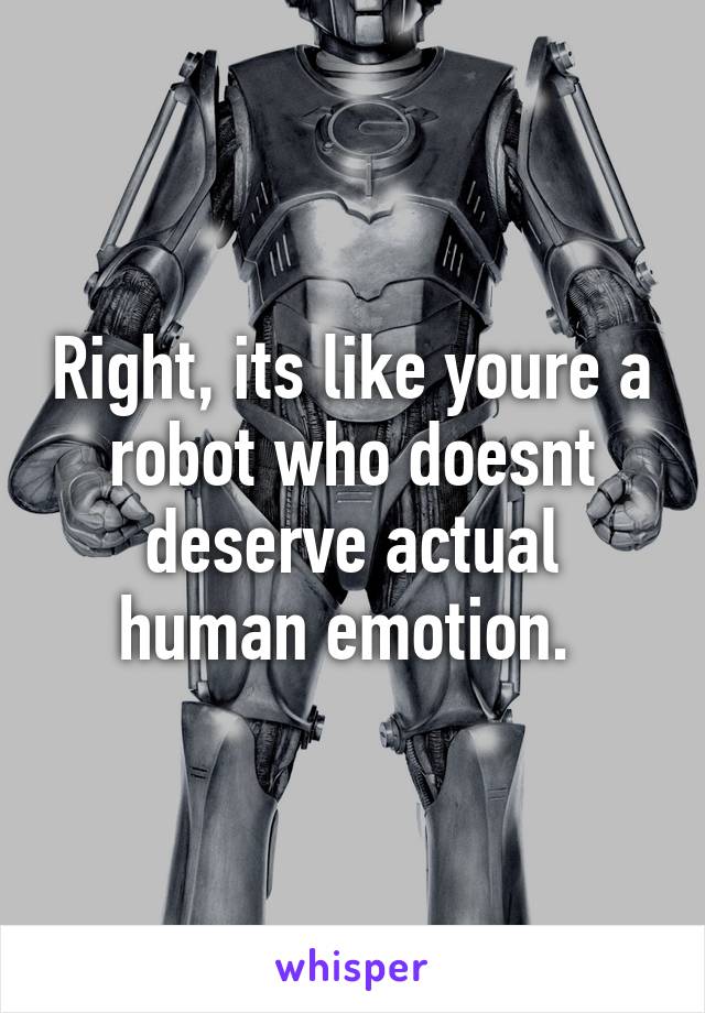 Right, its like youre a robot who doesnt deserve actual human emotion. 