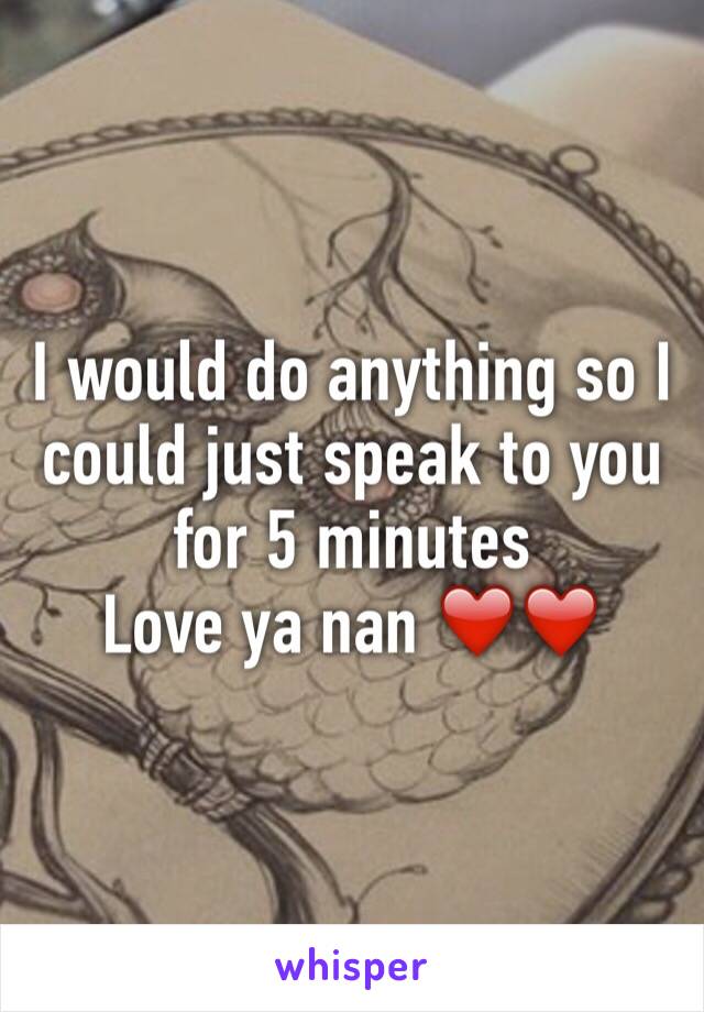 I would do anything so I could just speak to you for 5 minutes 
Love ya nan ❤️❤️