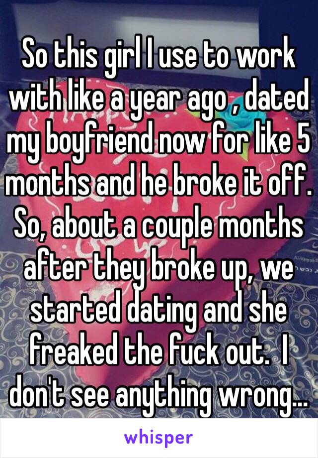 So this girl I use to work with like a year ago , dated my boyfriend now for like 5 months and he broke it off. So, about a couple months after they broke up, we started dating and she freaked the fuck out.  I don't see anything wrong...