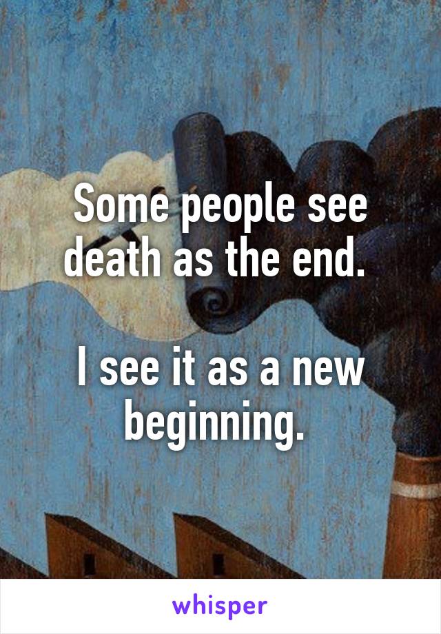 Some people see death as the end. 

I see it as a new beginning. 