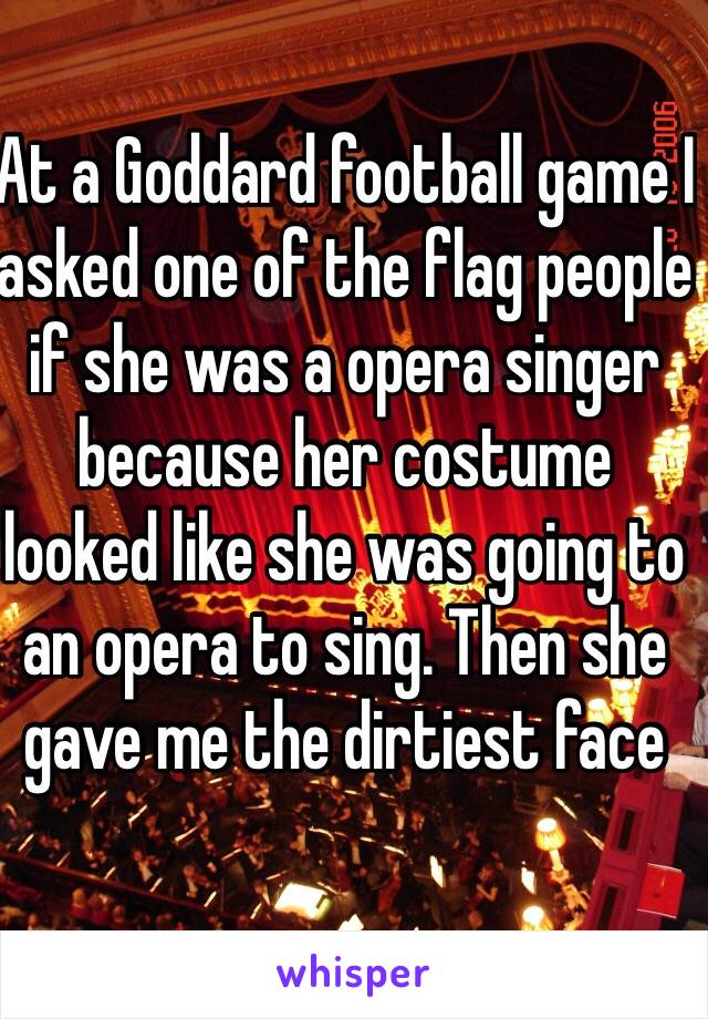 At a Goddard football game I asked one of the flag people if she was a opera singer because her costume looked like she was going to an opera to sing. Then she gave me the dirtiest face 
