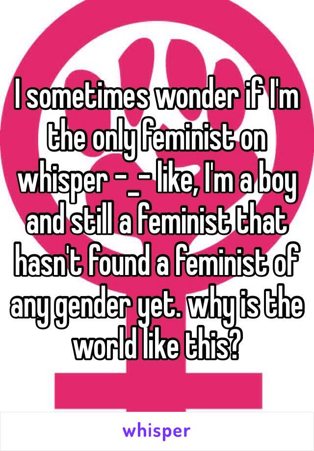 I sometimes wonder if I'm the only feminist on whisper -_- like, I'm a boy and still a feminist that hasn't found a feminist of any gender yet. why is the world like this?