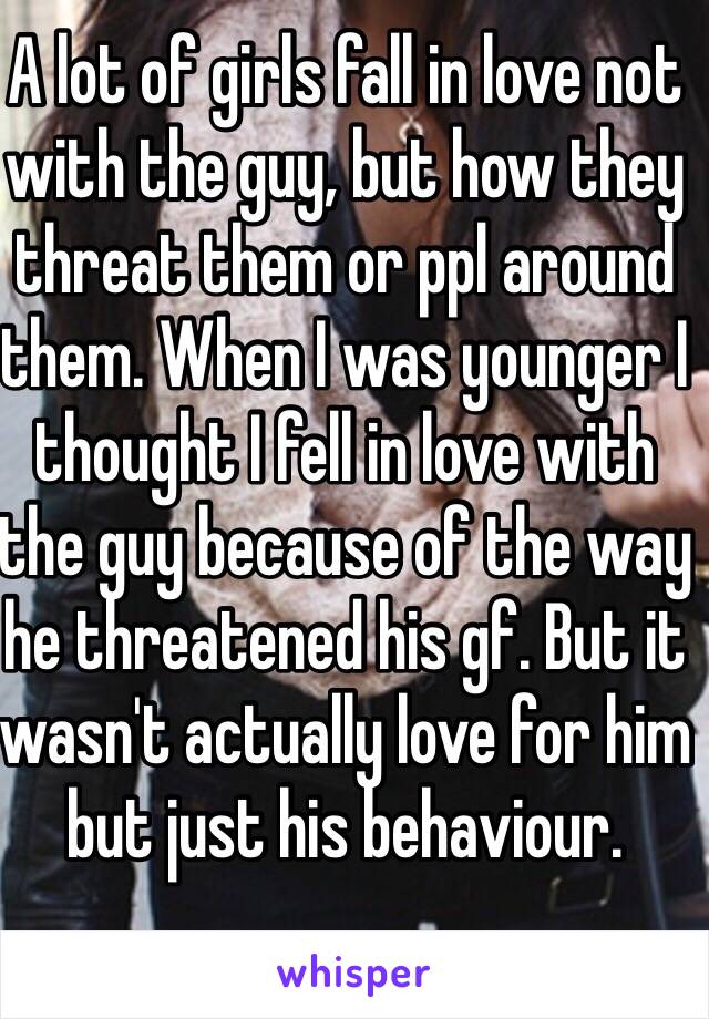 A lot of girls fall in love not with the guy, but how they threat them or ppl around them. When I was younger I thought I fell in love with the guy because of the way he threatened his gf. But it wasn't actually love for him but just his behaviour.  