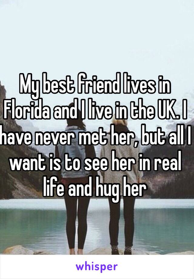 My best friend lives in Florida and I live in the UK. I have never met her, but all I want is to see her in real life and hug her