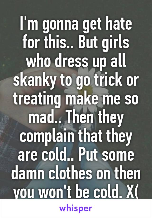 I'm gonna get hate for this.. But girls who dress up all skanky to go trick or treating make me so mad.. Then they complain that they are cold.. Put some damn clothes on then you won't be cold. X(