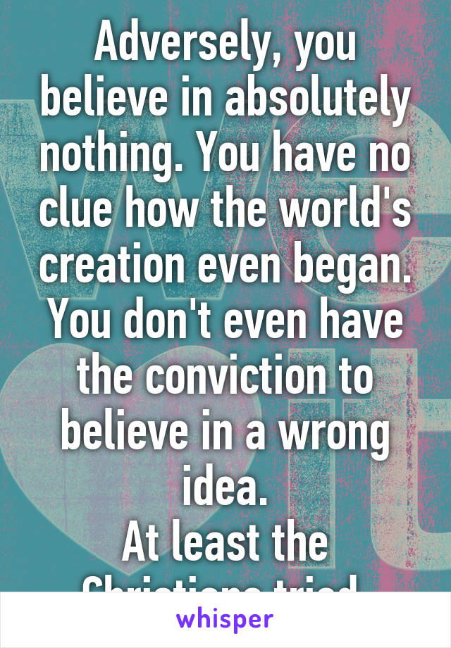 Adversely, you believe in absolutely nothing. You have no clue how the world's creation even began. You don't even have the conviction to believe in a wrong idea.
At least the Christians tried.