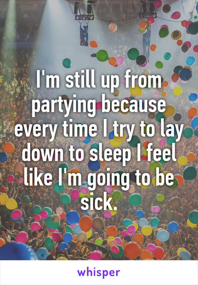 I'm still up from partying because every time I try to lay down to sleep I feel like I'm going to be sick.