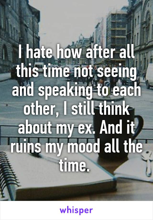 I hate how after all this time not seeing and speaking to each other, I still think about my ex. And it ruins my mood all the time. 