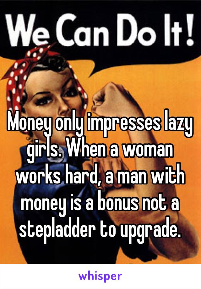 Money only impresses lazy girls. When a woman works hard, a man with money is a bonus not a stepladder to upgrade.