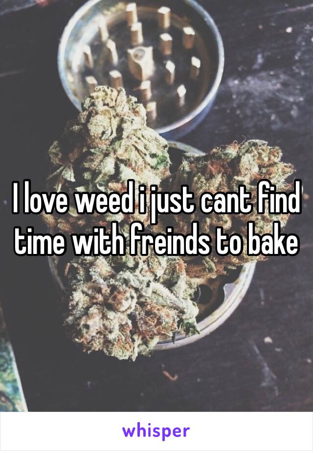 I love weed i just cant find time with freinds to bake