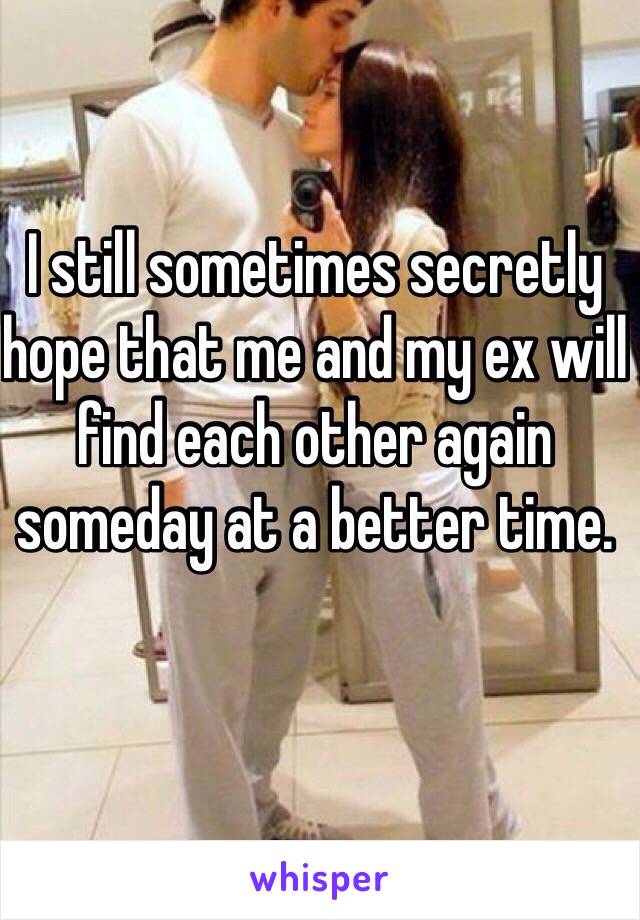 I still sometimes secretly hope that me and my ex will find each other again someday at a better time.  