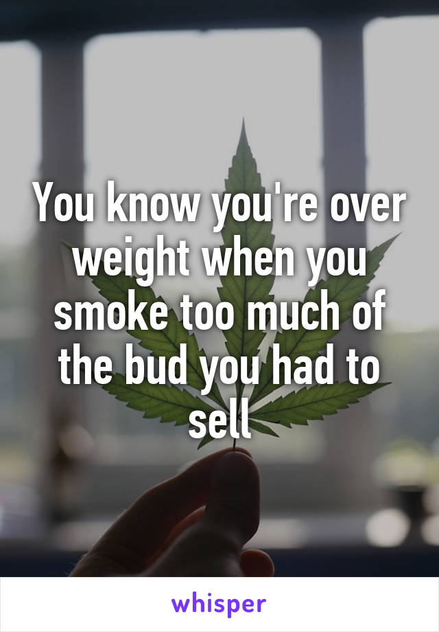 You know you're over weight when you smoke too much of the bud you had to sell