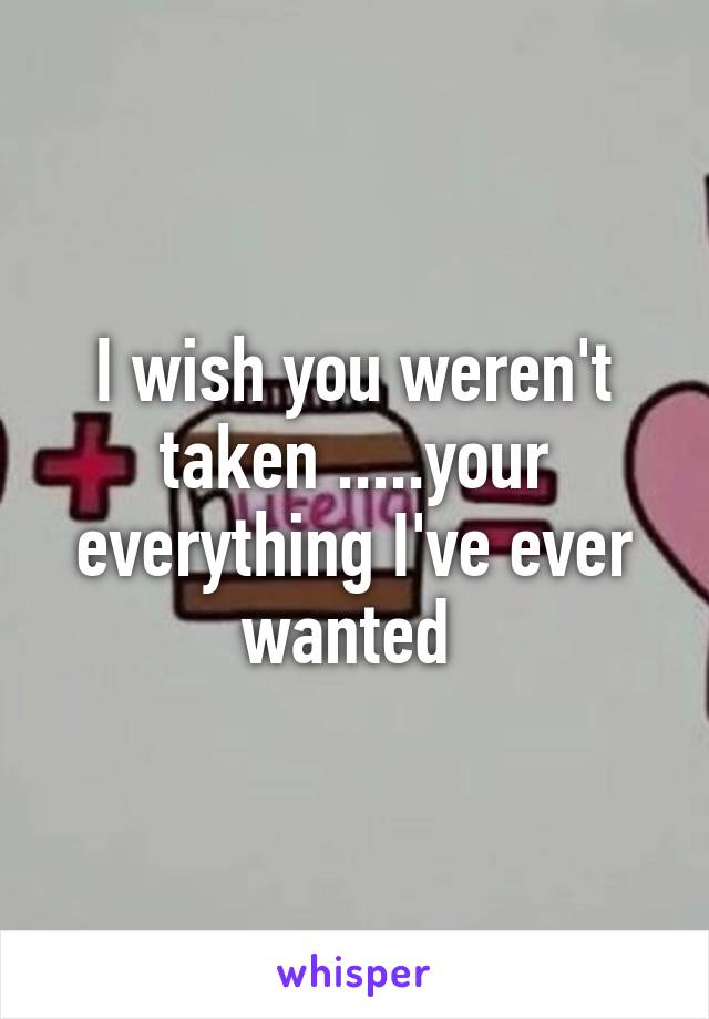 I wish you weren't taken .....your everything I've ever wanted 