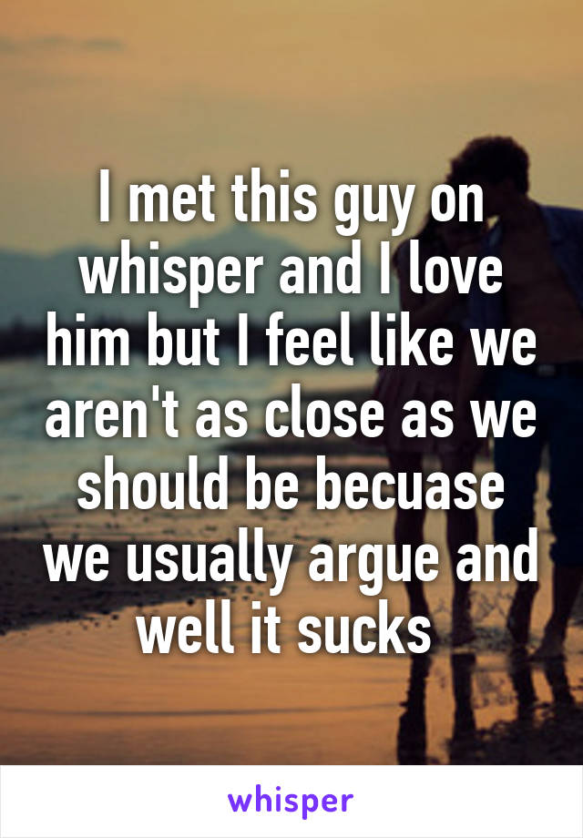 I met this guy on whisper and I love him but I feel like we aren't as close as we should be becuase we usually argue and well it sucks 