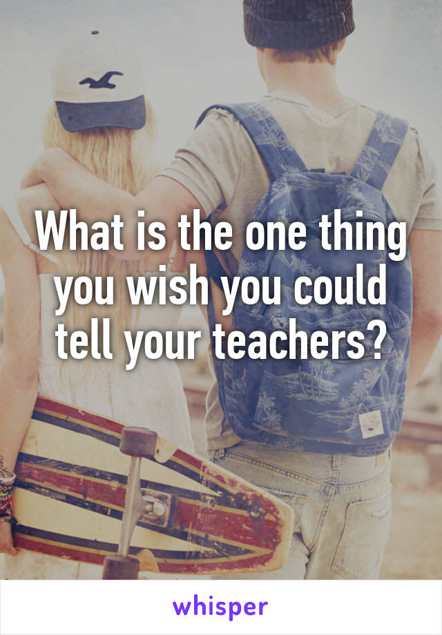 What is the one thing you wish you could tell your teachers?
