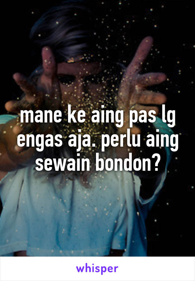 mane ke aing pas lg engas aja. perlu aing sewain bondon?