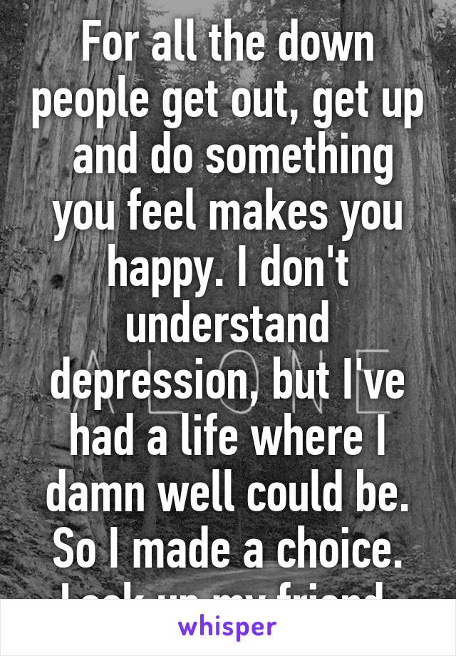 For all the down people get out, get up  and do something you feel makes you happy. I don't understand depression, but I've had a life where I damn well could be. So I made a choice. Look up my friend.