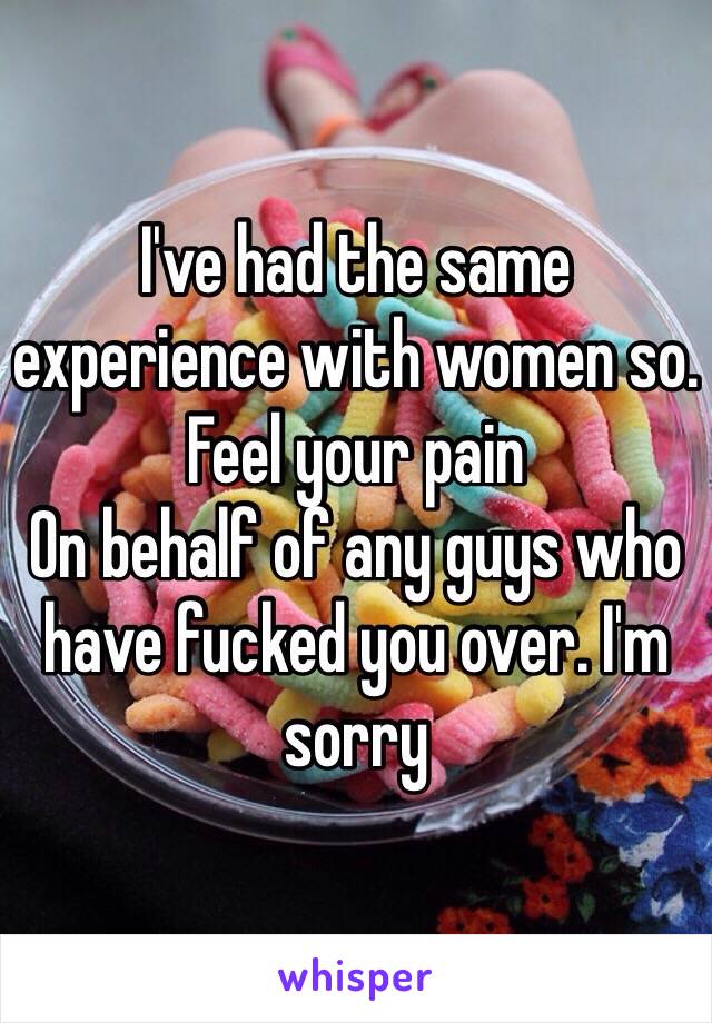 I've had the same experience with women so. 
Feel your pain 
On behalf of any guys who have fucked you over. I'm sorry 