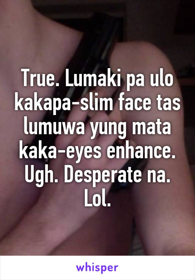 True. Lumaki pa ulo kakapa-slim face tas lumuwa yung mata kaka-eyes enhance. Ugh. Desperate na. Lol.