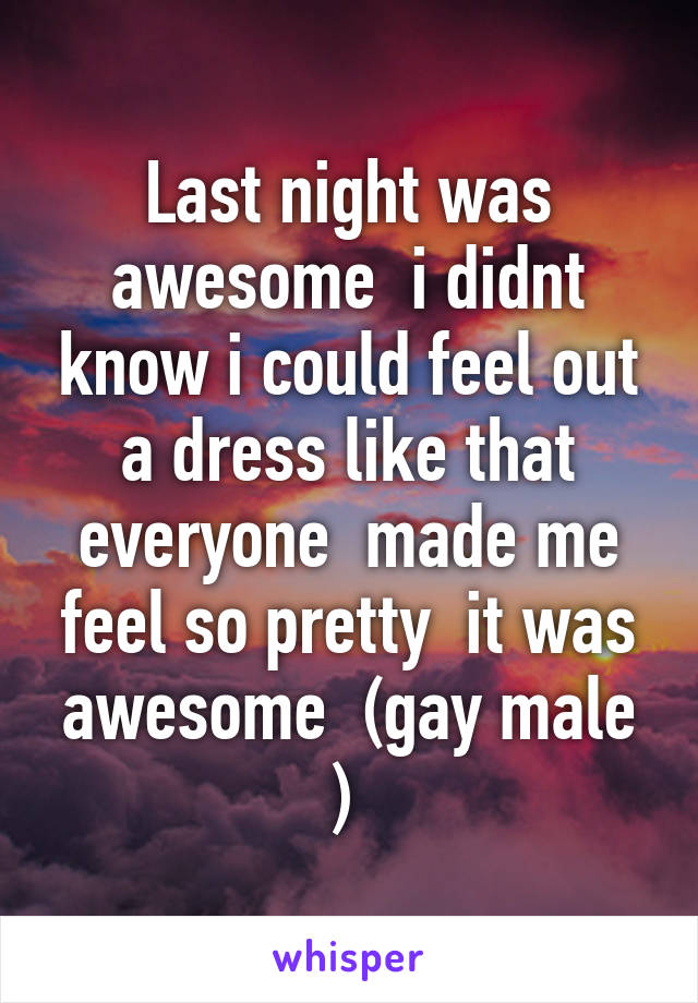 Last night was awesome  i didnt know i could feel out a dress like that everyone  made me feel so pretty  it was awesome  (gay male ) 